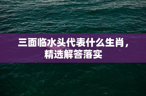 三面临水头代表什么生肖，精选解答落实