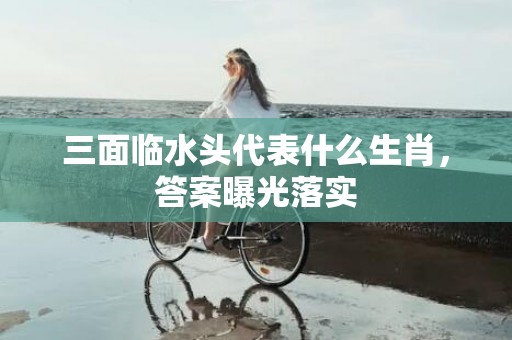 三面临水头代表什么生肖，答案曝光落实