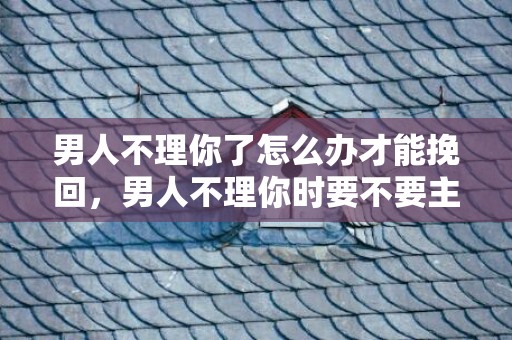 男人不理你了怎么办才能挽回，男人不理你时要不要主动联系（男生不理你还要主动吗）