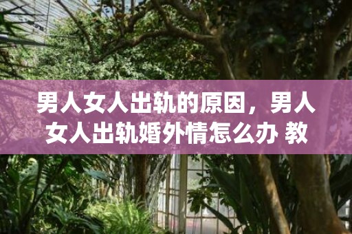 男人女人出轨的原因，男人女人出轨婚外情怎么办 教你如何巧妙处理和摆脱(女人婚外情怎么处理最好)