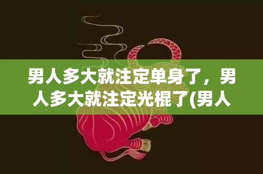 男人多大就注定单身了，男人多大就注定光棍了(男人33岁还单身算老了么)