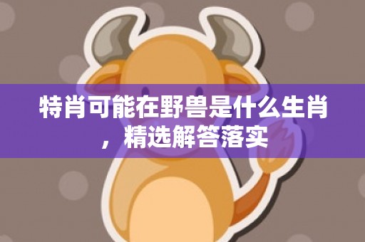 特肖可能在野兽是什么生肖，精选解答落实