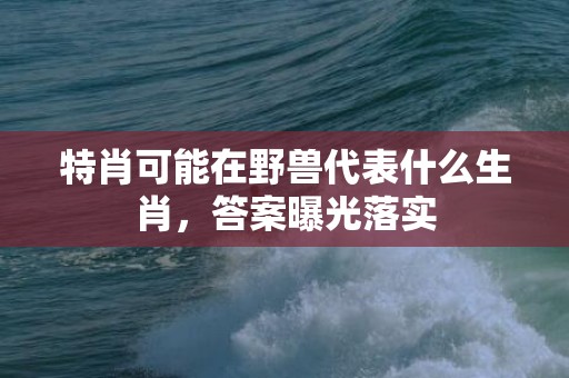 特肖可能在野兽代表什么生肖，答案曝光落实