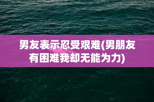 男友表示忍受艰难(男朋友有困难我却无能为力)