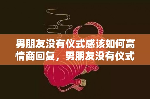 男朋友没有仪式感该如何高情商回复，男朋友没有仪式感的爱情 生活爱情仪式感