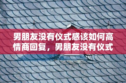 男朋友没有仪式感该如何高情商回复，男朋友没有仪式感在恋爱中的表现，给恋爱中女孩的忠告