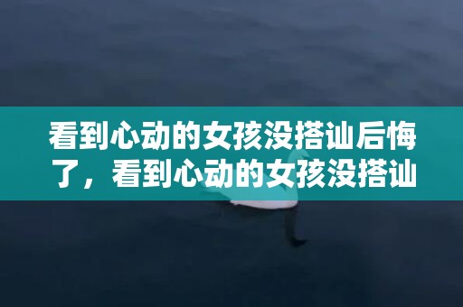 看到心动的女孩没搭讪后悔了，看到心动的女孩没搭讪后悔了，碰到心动的女孩如何上前搭讪