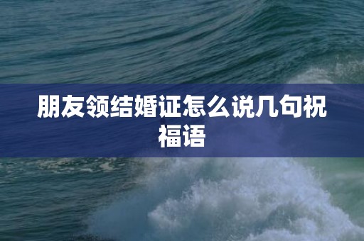 朋友领结婚证怎么说几句祝福语