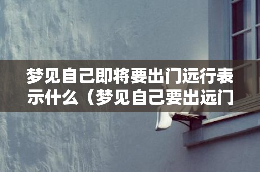 梦见自己即将要出门远行表示什么（梦见自己要出远门是什么意思梦见自己要出远门是什么意思...）