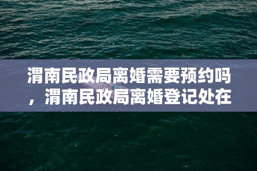 渭南民政局离婚需要预约吗，渭南民政局离婚登记处在什么地方？民政局离婚是什么时间