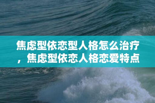 焦虑型依恋型人格怎么治疗，焦虑型依恋人格恋爱特点？恋爱中焦虑依赖型人格