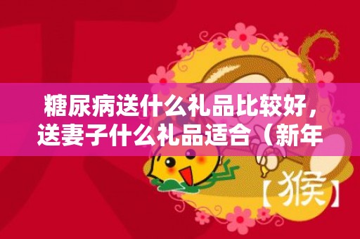 糖尿病送什么礼品比较好，送妻子什么礼品适合（新年礼品送什么给妻子）