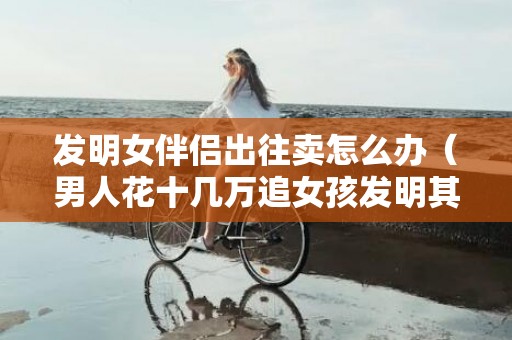 发明女伴侣出往卖怎么办（男人花十几万追女孩发明其有男友）