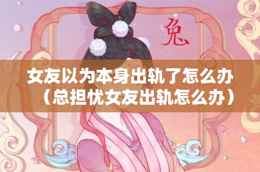 女友以为本身出轨了怎么办（总担忧女友出轨怎么办）