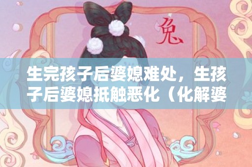 生完孩子后婆媳难处，生孩子后婆媳抵触恶化（化解婆媳抵触）