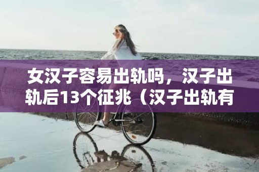 女汉子容易出轨吗，汉子出轨后13个征兆（汉子出轨有哪些征兆）