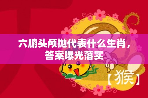 六腑头颅抛代表什么生肖，答案曝光落实