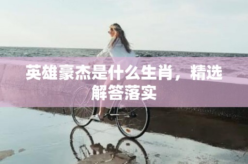 英雄豪杰是什么生肖，精选解答落实