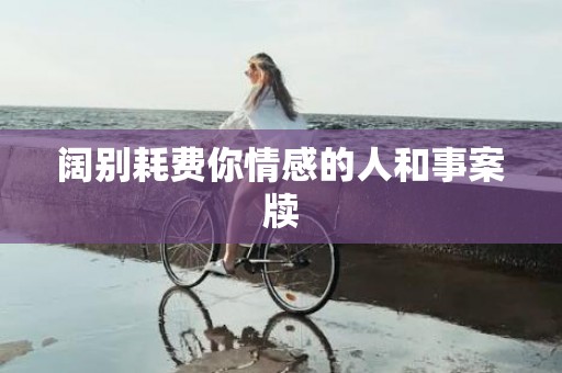 阔别耗费你情感的人和事案牍