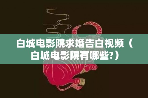 白城电影院求婚告白视频（白城电影院有哪些?）