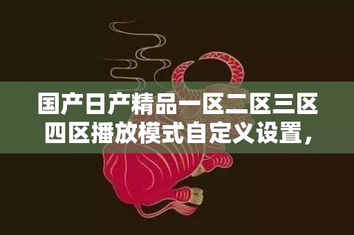 国产日产精品一区二区三区四区播放模式自定义设置，网友表示：大屏幕播放观影会更加过瘾!