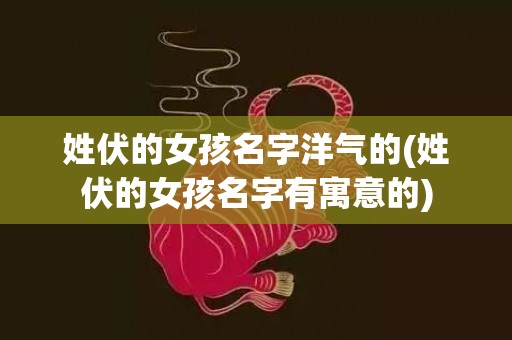 姓伏的女孩名字洋气的(姓伏的女孩名字有寓意的)