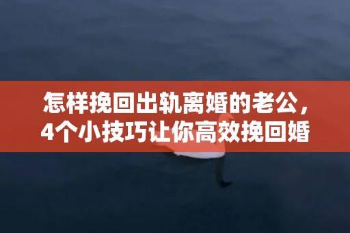 怎样挽回出轨离婚的老公，4个小技巧让你高效挽回婚姻