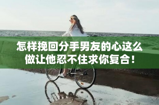 怎样挽回分手男友的心这么做让他忍不住求你复合！