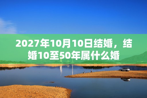 2027年10月10日结婚，结婚10至50年属什么婚