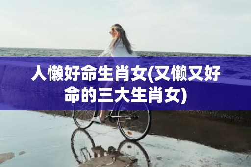 人懒好命生肖女(又懒又好命的三大生肖女)