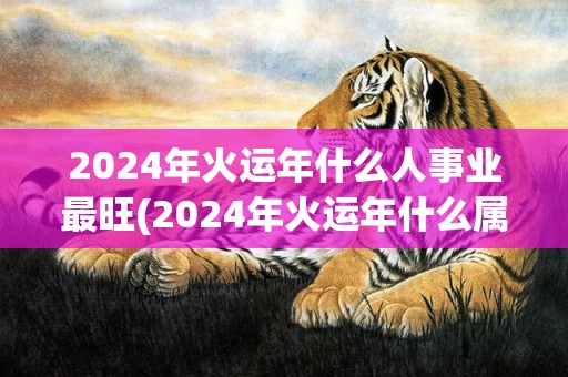 2024年火运年什么人事业最旺(2024年火运年什么属相最旺)