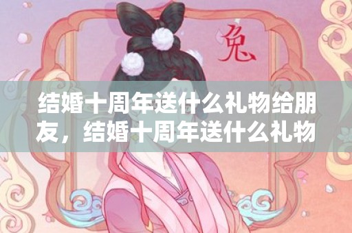 结婚十周年送什么礼物给朋友，结婚十周年送什么礼物给老婆浪漫一点好