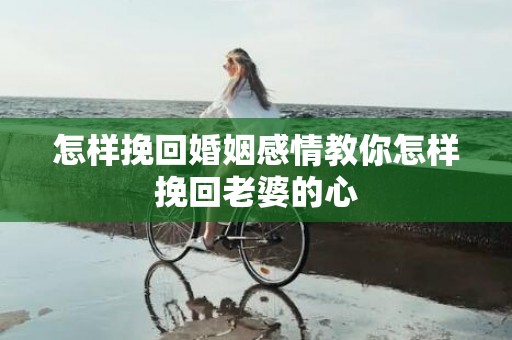 怎样挽回婚姻感情教你怎样挽回老婆的心