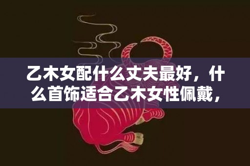 乙木女配什么丈夫最好，什么首饰适合乙木女性佩戴，