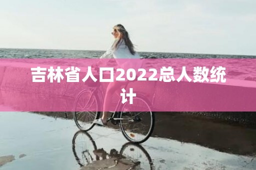 吉林省人口2022总人数统计