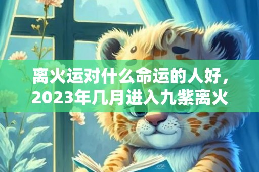 离火运对什么命运的人好，2023年几月进入九紫离火运