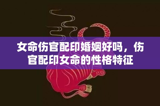 女命伤官配印婚姻好吗，伤官配印女命的性格特征