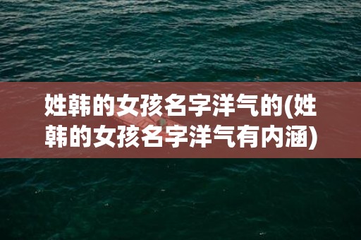 姓韩的女孩名字洋气的(姓韩的女孩名字洋气有内涵)