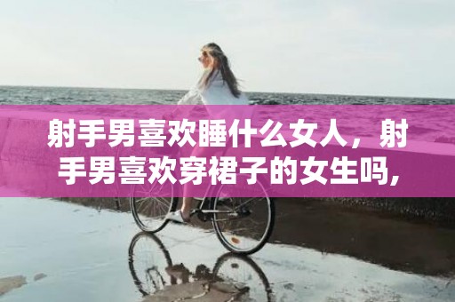 射手男喜欢睡什么女人，射手男喜欢穿裙子的女生吗,从这几方面分析