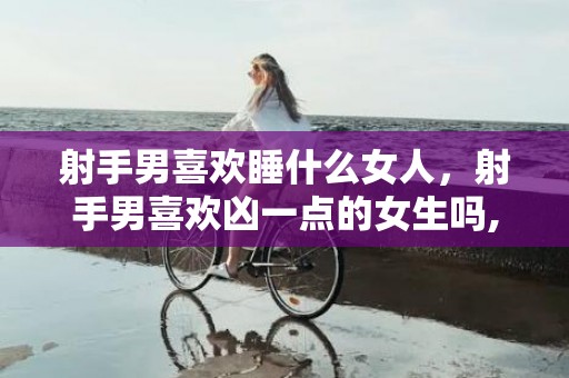 射手男喜欢睡什么女人，射手男喜欢凶一点的女生吗,原来他们好这一口