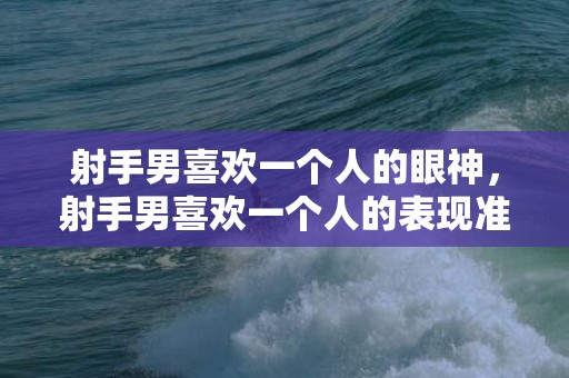 射手男喜欢一个人的眼神，射手男喜欢一个人的表现准到爆的分析