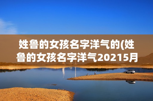 姓鲁的女孩名字洋气的(姓鲁的女孩名字洋气20215月)