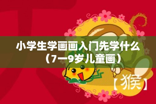 小学生学画画入门先学什么（7一9岁儿童画）