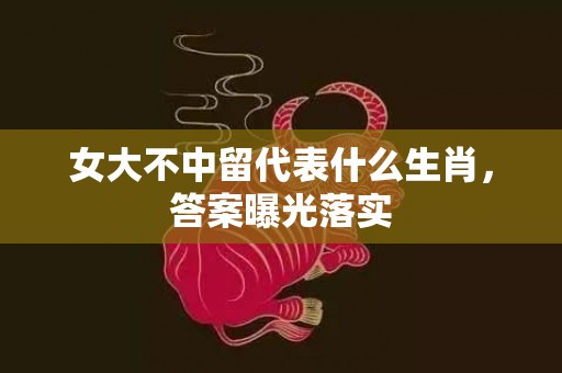 女大不中留代表什么生肖，答案曝光落实