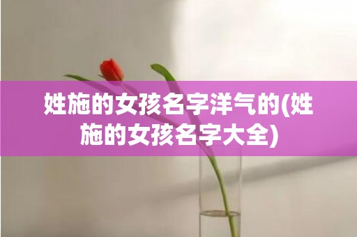 姓施的女孩名字洋气的(姓施的女孩名字大全)