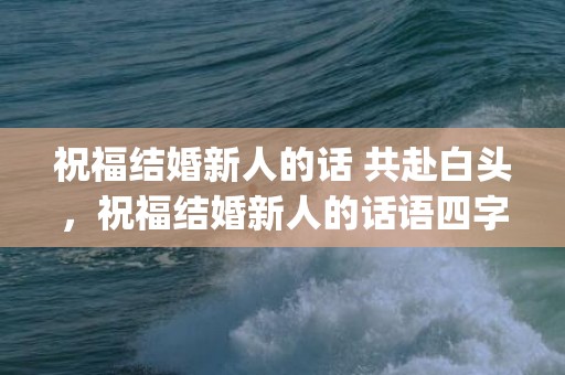 祝福结婚新人的话 共赴白头，祝福结婚新人的话语四字短句简短(祝福新人结婚的四句话)