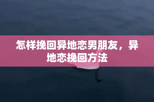 怎样挽回异地恋男朋友，异地恋挽回方法