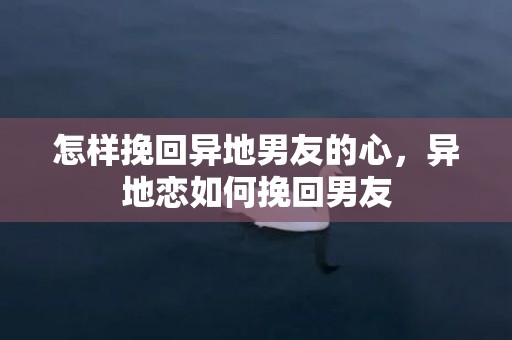 怎样挽回异地男友的心，异地恋如何挽回男友