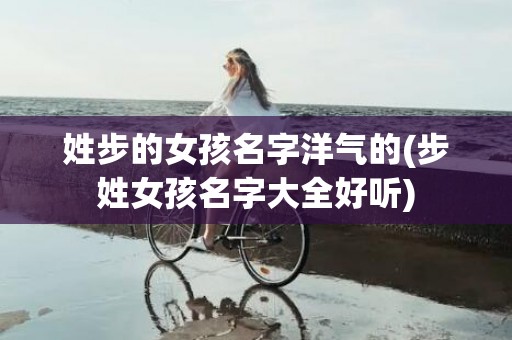 姓步的女孩名字洋气的(步姓女孩名字大全好听)