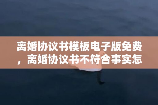 离婚协议书模板电子版免费，离婚协议书不符合事实怎么办